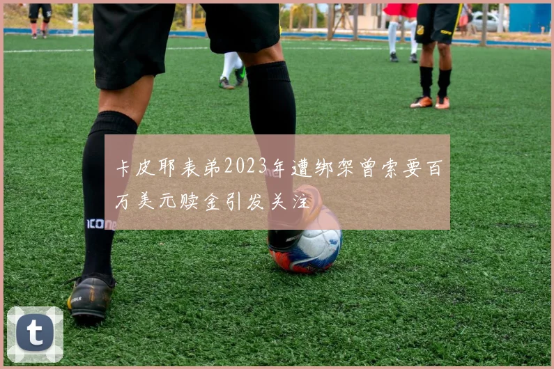 卡皮耶表弟2023年遭绑架曾索要百万美元赎金引发关注