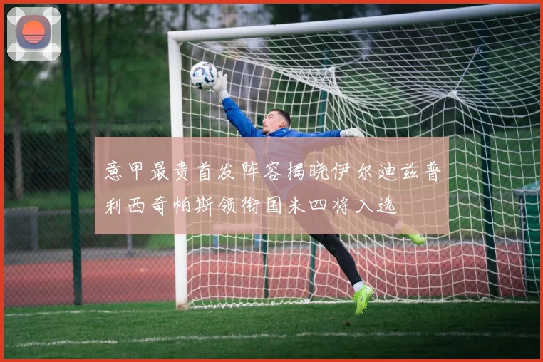 意甲最贵首发阵容揭晓伊尔迪兹普利西奇帕斯领衔国米四将入选