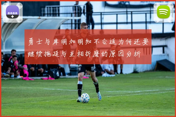 勇士与库明加明知不合适为何还要继续拖延与互相折磨的原因分析