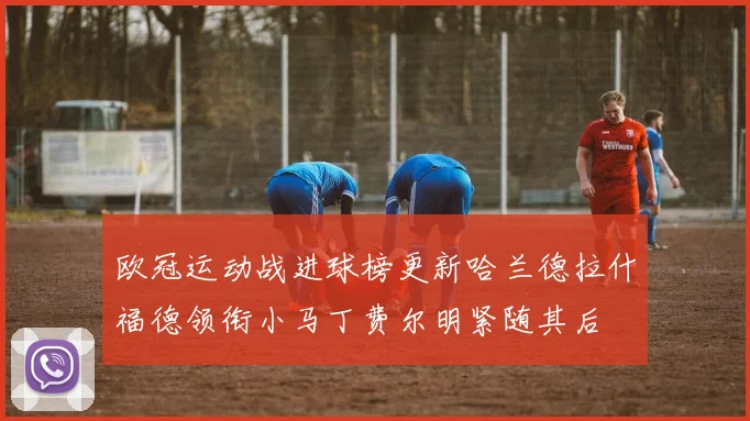 欧冠运动战进球榜更新哈兰德拉什福德领衔小马丁费尔明紧随其后