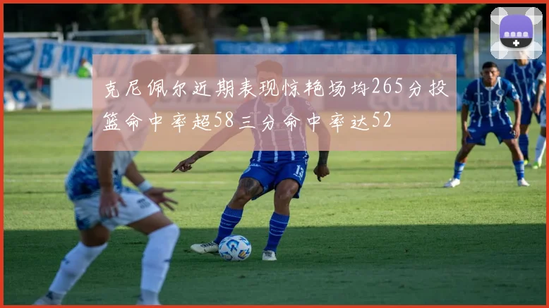 克尼佩尔近期表现惊艳场均265分投篮命中率超58三分命中率达52