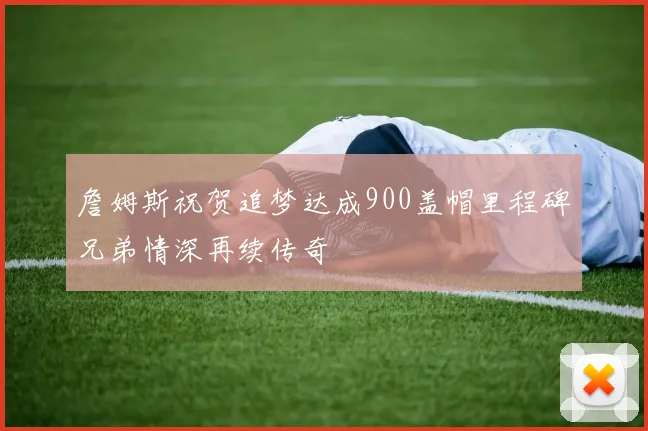 詹姆斯祝贺追梦达成900盖帽里程碑兄弟情深再续传奇
