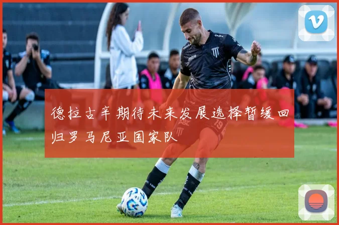 德拉古辛期待未来发展选择暂缓回归罗马尼亚国家队