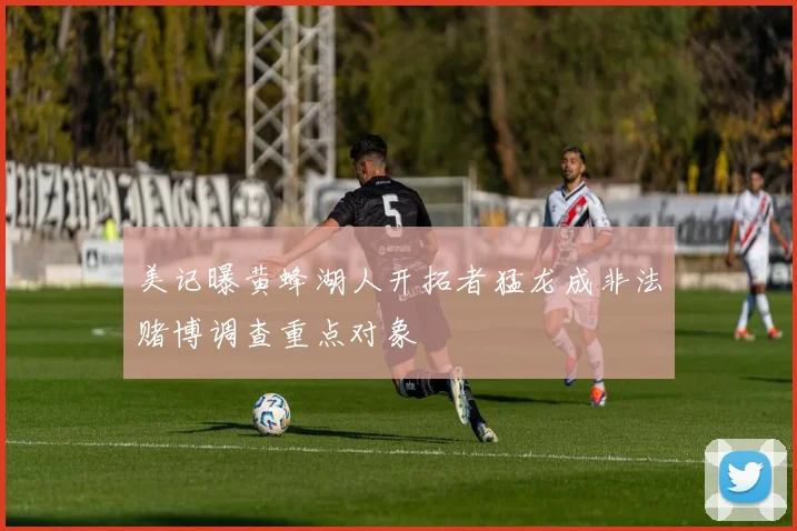美记曝黄蜂湖人开拓者猛龙成非法赌博调查重点对象