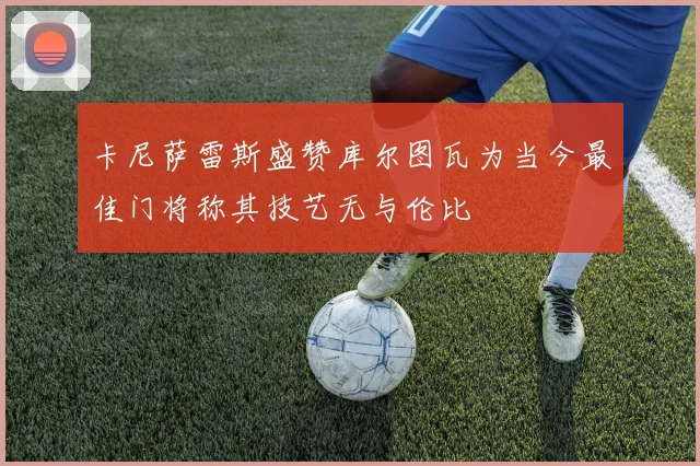 卡尼萨雷斯盛赞库尔图瓦为当今最佳门将称其技艺无与伦比