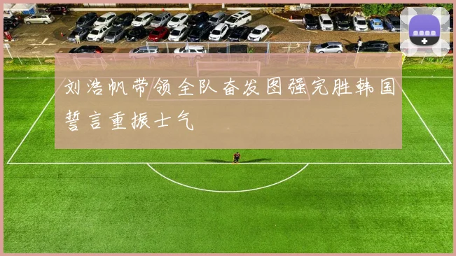 刘浩帆带领全队奋发图强完胜韩国誓言重振士气