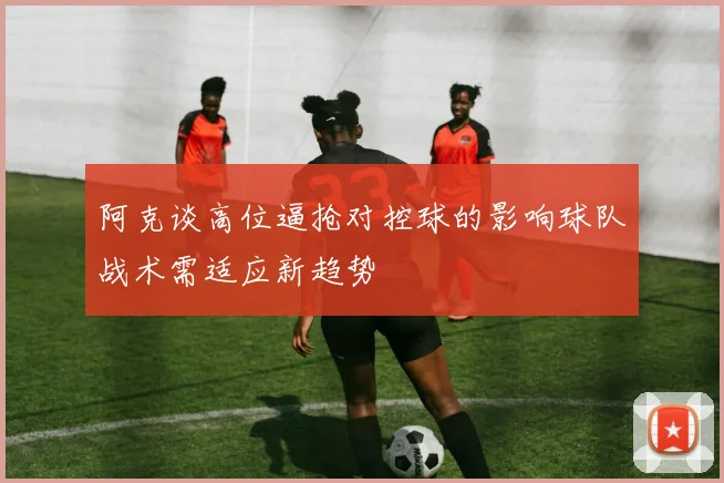 阿克谈高位逼抢对控球的影响球队战术需适应新趋势