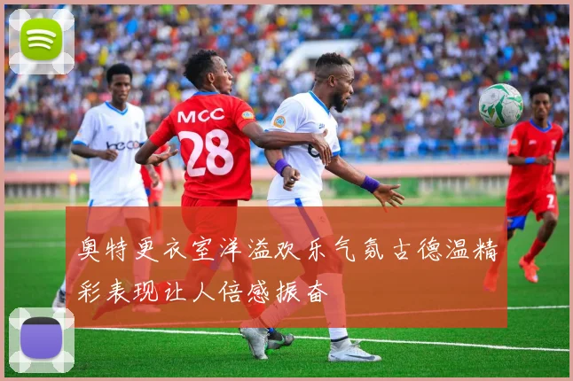 奥特更衣室洋溢欢乐气氛古德温精彩表现让人倍感振奋