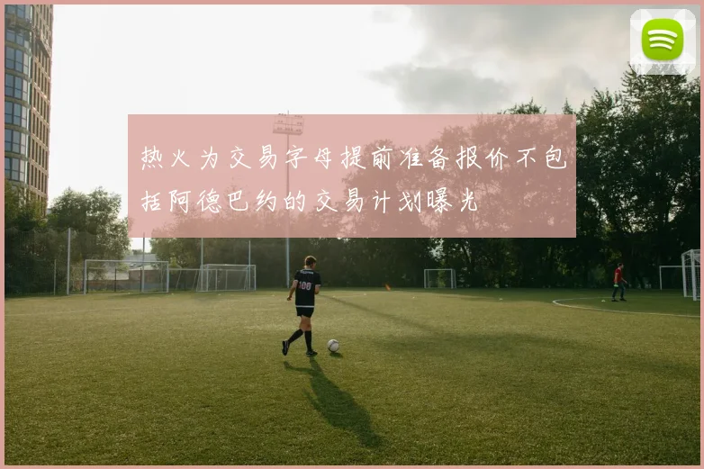 热火为交易字母提前准备报价不包括阿德巴约的交易计划曝光