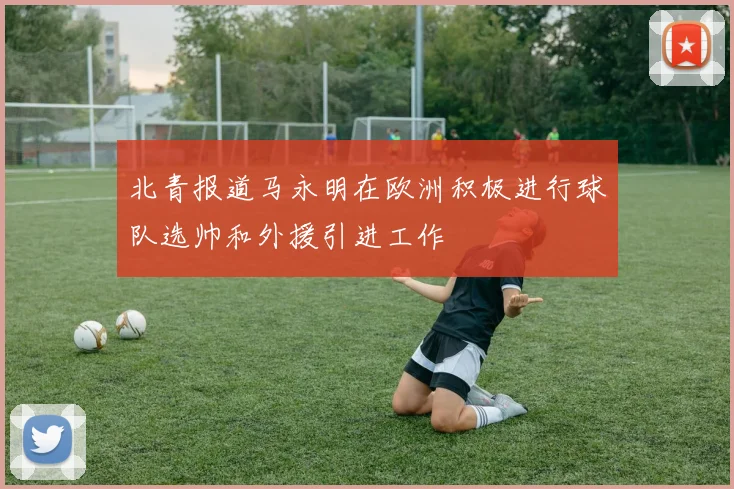 北青报道马永明在欧洲积极进行球队选帅和外援引进工作