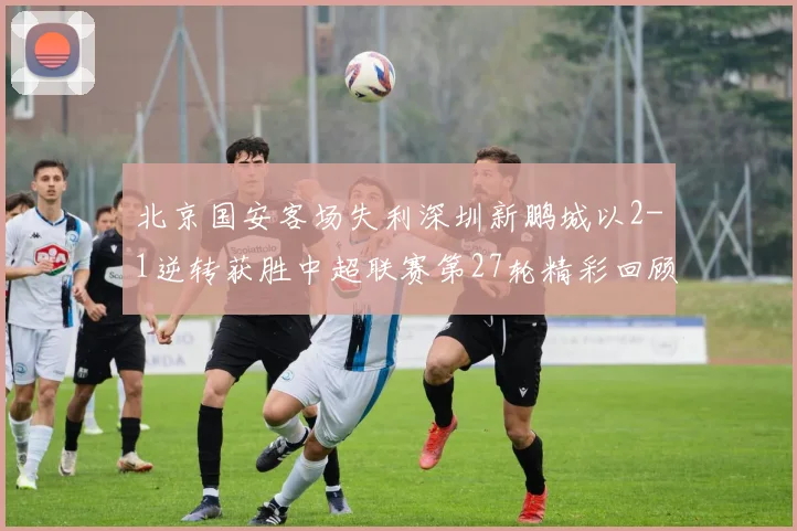 北京国安客场失利深圳新鹏城以2-1逆转获胜中超联赛第27轮精彩回顾