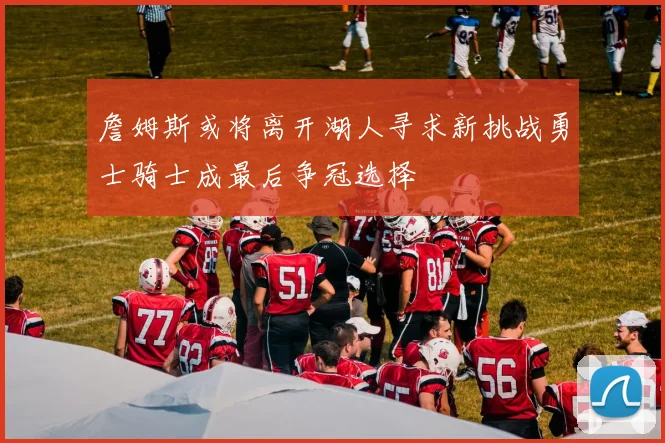 詹姆斯或将离开湖人寻求新挑战勇士骑士成最后争冠选择