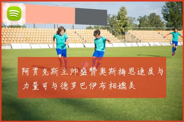 阿贾克斯主帅盛赞奥斯梅恩速度与力量可与德罗巴伊布相媲美