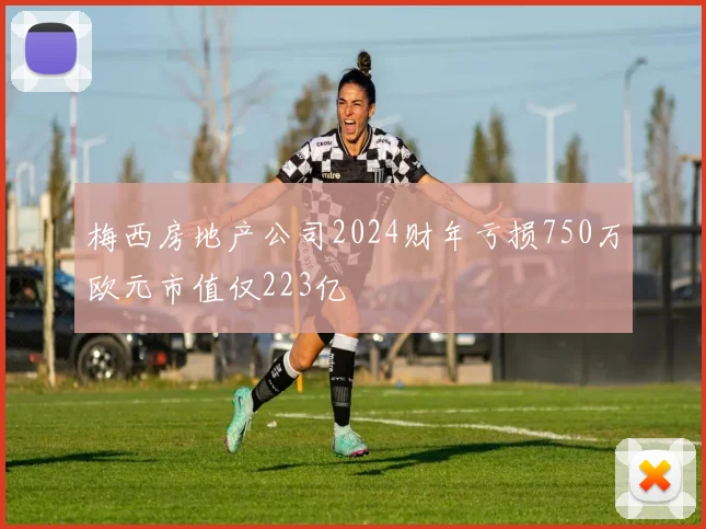 梅西房地产公司2024财年亏损750万欧元市值仅223亿