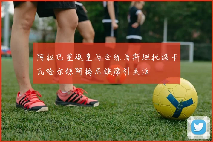 阿拉巴重返皇马合练马斯坦托诺卡瓦哈尔琼阿梅尼缺席引关注