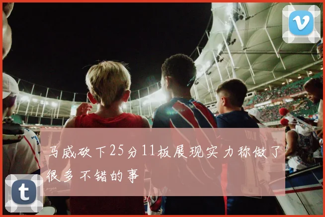 马威砍下25分11板展现实力称做了很多不错的事