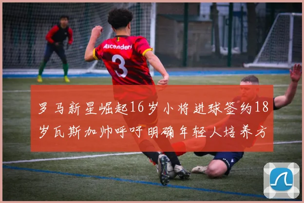 罗马新星崛起16岁小将进球签约18岁瓦斯加帅呼吁明确年轻人培养方针