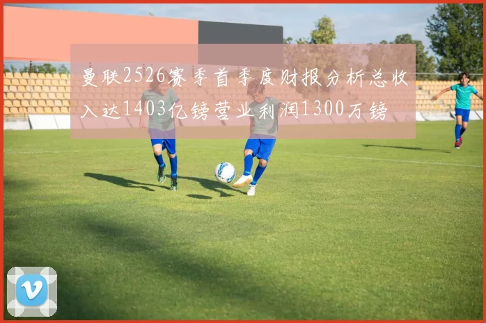 曼联2526赛季首季度财报分析总收入达1403亿镑营业利润1300万镑
