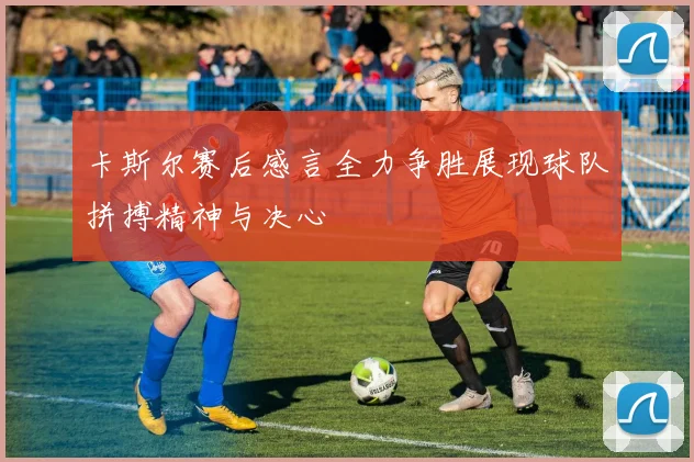 卡斯尔赛后感言全力争胜展现球队拼搏精神与决心