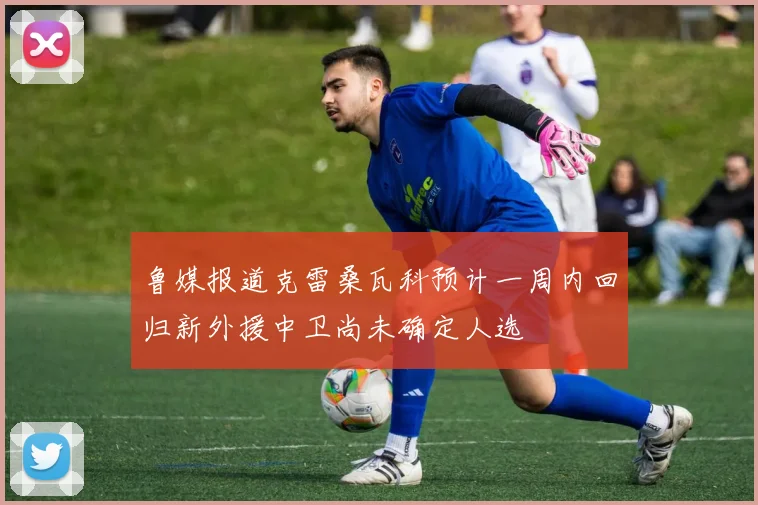 鲁媒报道克雷桑瓦科预计一周内回归新外援中卫尚未确定人选