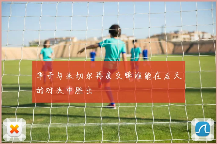 华子与米切尔再度交锋谁能在后天的对决中胜出