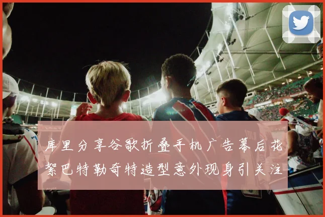库里分享谷歌折叠手机广告幕后花絮巴特勒奇特造型意外现身引关注