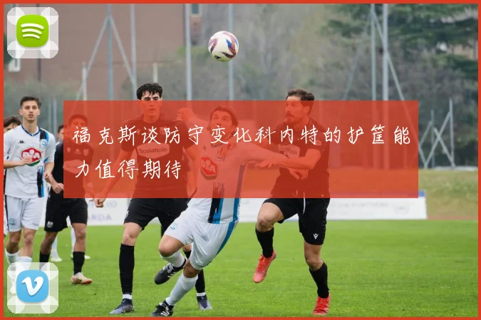 福克斯谈防守变化科内特的护筐能力值得期待