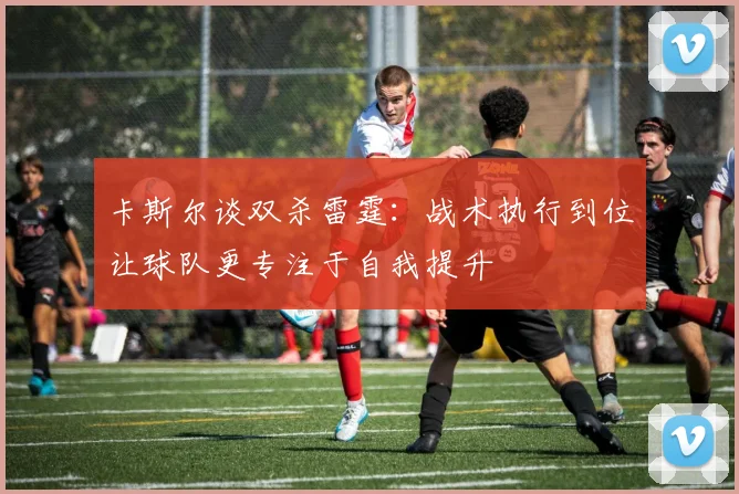 卡斯尔谈双杀雷霆：战术执行到位让球队更专注于自我提升