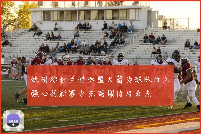 姚明称杜兰特加盟火箭为球队注入强心剂新赛季充满期待与看点