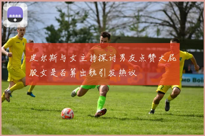 皮尔斯与女主持探讨男友点赞大屁股女是否算出轨引发热议