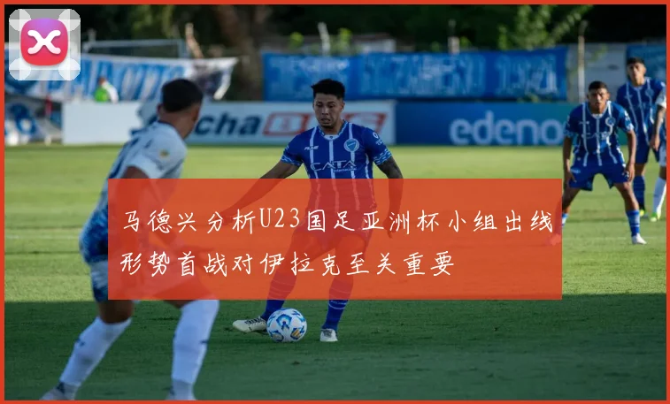 马德兴分析U23国足亚洲杯小组出线形势首战对伊拉克至关重要