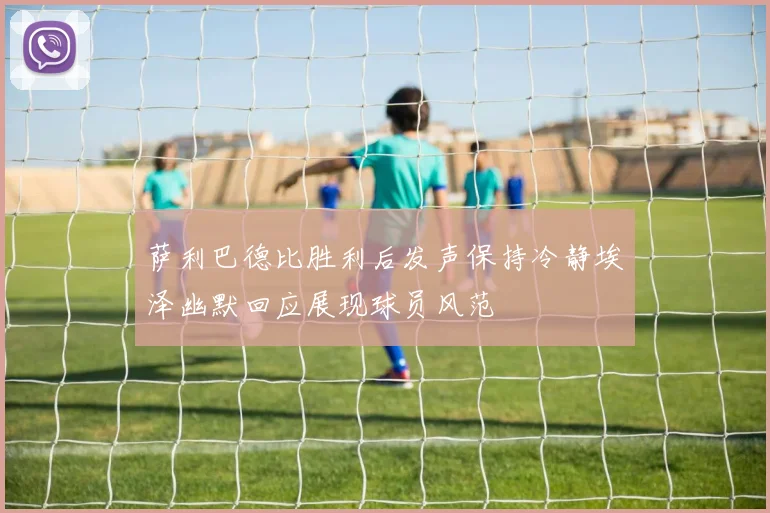 萨利巴德比胜利后发声保持冷静埃泽幽默回应展现球员风范