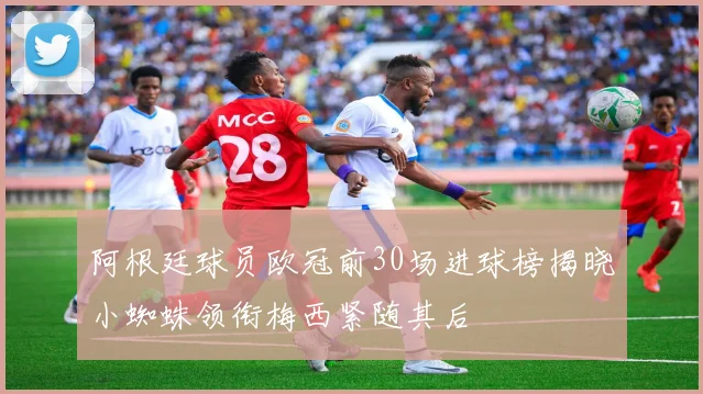 阿根廷球员欧冠前30场进球榜揭晓小蜘蛛领衔梅西紧随其后