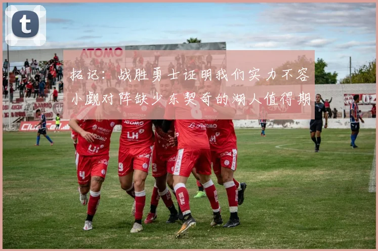 拓记：战胜勇士证明我们实力不容小觑对阵缺少东契奇的湖人值得期待