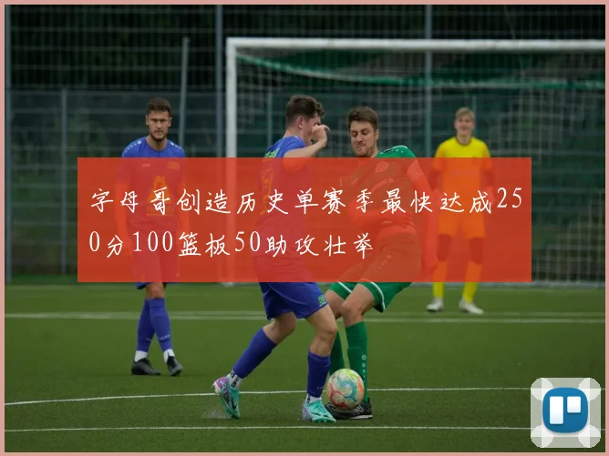 字母哥创造历史单赛季最快达成250分100篮板50助攻壮举